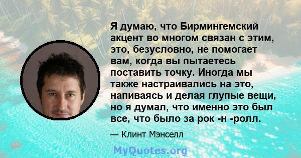 Я думаю, что Бирмингемский акцент во многом связан с этим, это, безусловно, не помогает вам, когда вы пытаетесь поставить точку. Иногда мы также настраивались на это, напиваясь и делая глупые вещи, но я думал, что