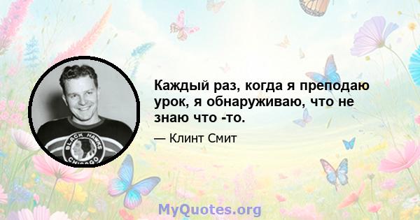 Каждый раз, когда я преподаю урок, я обнаруживаю, что не знаю что -то.