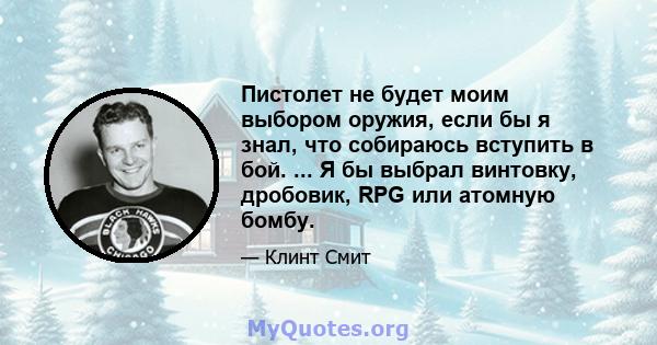 Пистолет не будет моим выбором оружия, если бы я знал, что собираюсь вступить в бой. ... Я бы выбрал винтовку, дробовик, RPG или атомную бомбу.