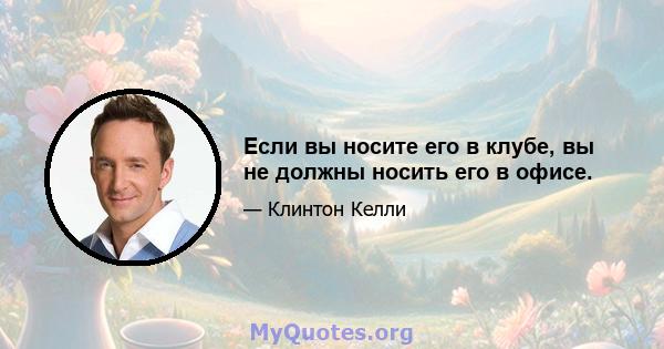 Если вы носите его в клубе, вы не должны носить его в офисе.