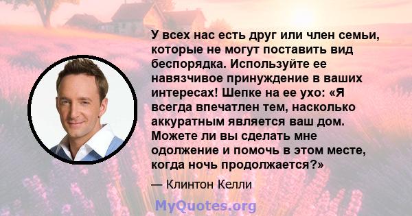 У всех нас есть друг или член семьи, которые не могут поставить вид беспорядка. Используйте ее навязчивое принуждение в ваших интересах! Шепке на ее ухо: «Я всегда впечатлен тем, насколько аккуратным является ваш дом.