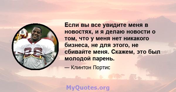 Если вы все увидите меня в новостях, и я делаю новости о том, что у меня нет никакого бизнеса, не для этого, не сбивайте меня. Скажем, это был молодой парень.