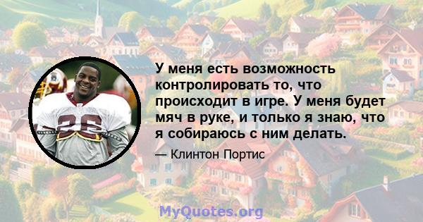 У меня есть возможность контролировать то, что происходит в игре. У меня будет мяч в руке, и только я знаю, что я собираюсь с ним делать.