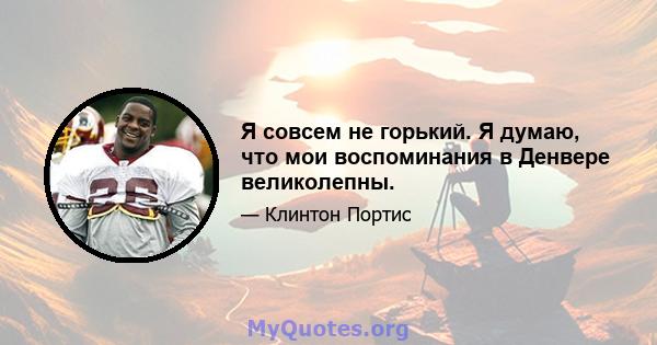 Я совсем не горький. Я думаю, что мои воспоминания в Денвере великолепны.