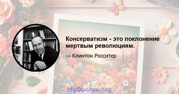 Консерватизм - это поклонение мертвым революциям.