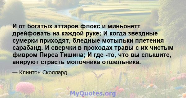 И от богатых аттаров флокс и миньонетт дрейфовать на каждой руке; И когда звездные сумерки приходят, бледные мотыльки плетения сарабанд. И сверчки в проходах травы с их чистым фивром Пирса Тишина; И где -то, что вы