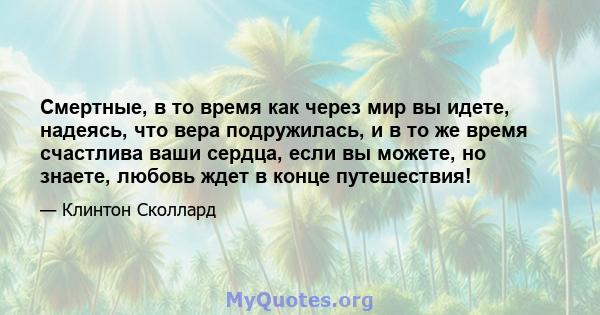 Смертные, в то время как через мир вы идете, надеясь, что вера подружилась, и в то же время счастлива ваши сердца, если вы можете, но знаете, любовь ждет в конце путешествия!