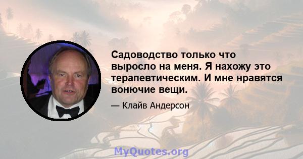 Садоводство только что выросло на меня. Я нахожу это терапевтическим. И мне нравятся вонючие вещи.