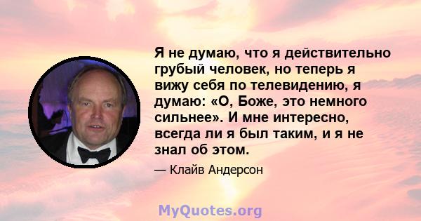 Я не думаю, что я действительно грубый человек, но теперь я вижу себя по телевидению, я думаю: «О, Боже, это немного сильнее». И мне интересно, всегда ли я был таким, и я не знал об этом.