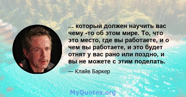 ... который должен научить вас чему -то об этом мире. То, что это место, где вы работаете, и о чем вы работаете, и это будет отнят у вас рано или поздно, и вы не можете с этим поделать.