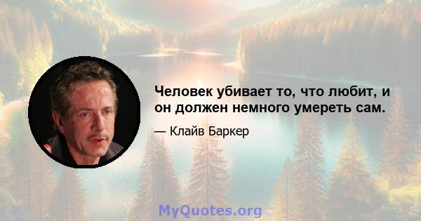 Человек убивает то, что любит, и он должен немного умереть сам.