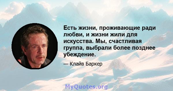 Есть жизни, проживающие ради любви, и жизни жили для искусства. Мы, счастливая группа, выбрали более позднее убеждение.