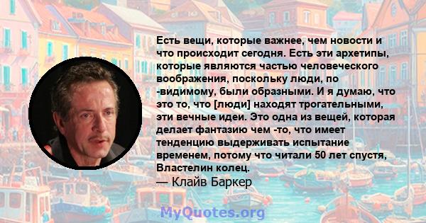 Есть вещи, которые важнее, чем новости и что происходит сегодня. Есть эти архетипы, которые являются частью человеческого воображения, поскольку люди, по -видимому, были образными. И я думаю, что это то, что [люди]