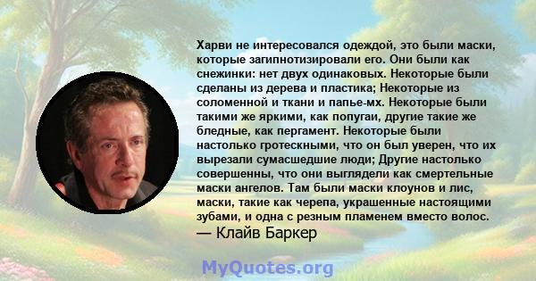 Харви не интересовался одеждой, это были маски, которые загипнотизировали его. Они были как снежинки: нет двух одинаковых. Некоторые были сделаны из дерева и пластика; Некоторые из соломенной и ткани и папье-мх.