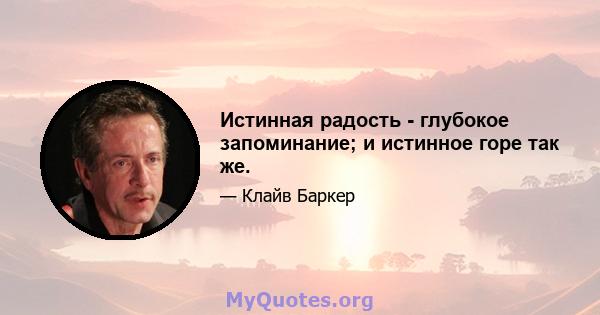 Истинная радость - глубокое запоминание; и истинное горе так же.