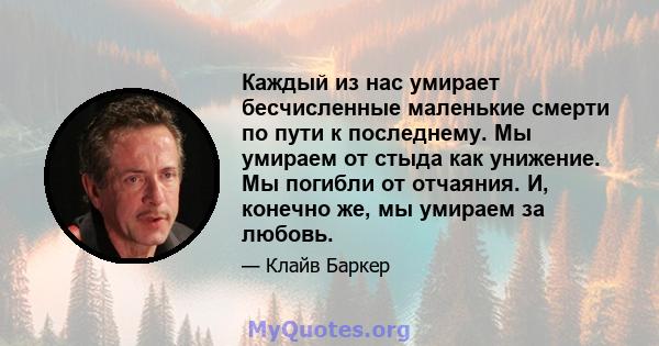 Каждый из нас умирает бесчисленные маленькие смерти по пути к последнему. Мы умираем от стыда как унижение. Мы погибли от отчаяния. И, конечно же, мы умираем за любовь.