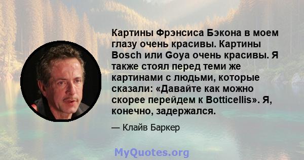 Картины Фрэнсиса Бэкона в моем глазу очень красивы. Картины Bosch или Goya очень красивы. Я также стоял перед теми же картинами с людьми, которые сказали: «Давайте как можно скорее перейдем к Botticellis». Я, конечно,