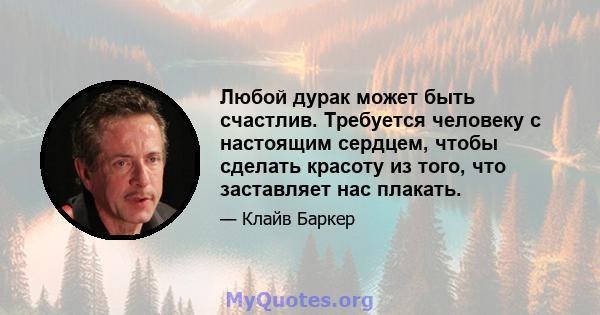 Любой дурак может быть счастлив. Требуется человеку с настоящим сердцем, чтобы сделать красоту из того, что заставляет нас плакать.