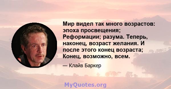 Мир видел так много возрастов: эпоха просвещения; Реформации; разума. Теперь, наконец, возраст желания. И после этого конец возраста; Конец, возможно, всем.