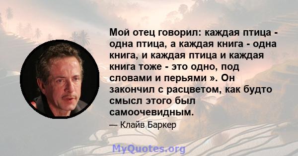 Мой отец говорил: каждая птица - одна птица, а каждая книга - одна книга, и каждая птица и каждая книга тоже - это одно, под словами и перьями ». Он закончил с расцветом, как будто смысл этого был самоочевидным.