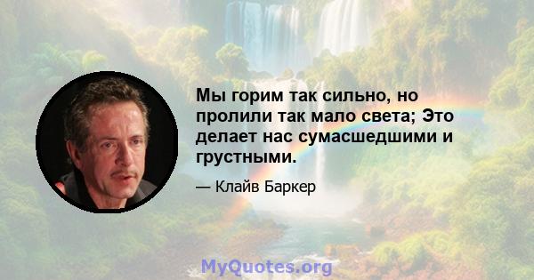 Мы горим так сильно, но пролили так мало света; Это делает нас сумасшедшими и грустными.