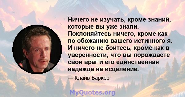 Ничего не изучать, кроме знаний, которые вы уже знали. Поклоняйтесь ничего, кроме как по обожанию вашего истинного я. И ничего не бойтесь, кроме как в уверенности, что вы порождаете свой враг и его единственная надежда