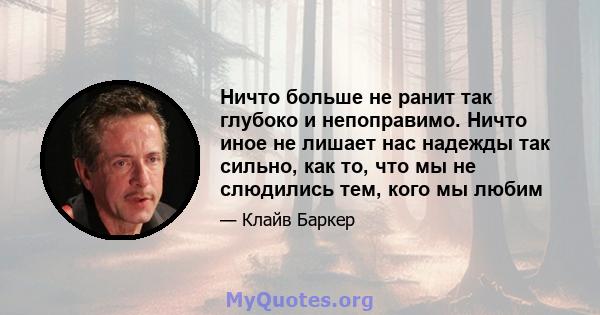 Ничто больше не ранит так глубоко и непоправимо. Ничто иное не лишает нас надежды так сильно, как то, что мы не слюдились тем, кого мы любим