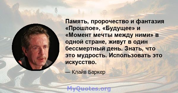 Память, пророчество и фантазия «Прошлое», «Будущее» и «Момент мечты между ними» в одной стране, живут в один бессмертный день. Знать, что это мудрость. Использовать это искусство.