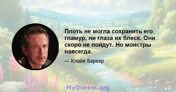 Плоть не могла сохранить его гламур, ни глаза их блеск. Они скоро не пойдут. Но монстры навсегда.