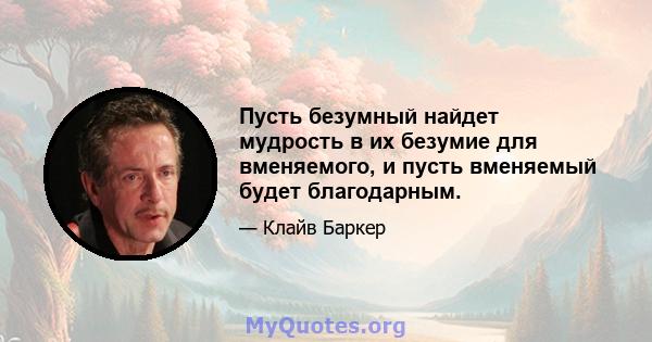 Пусть безумный найдет мудрость в их безумие для вменяемого, и пусть вменяемый будет благодарным.