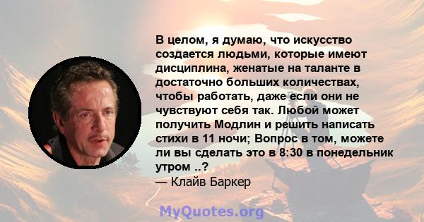 В целом, я думаю, что искусство создается людьми, которые имеют дисциплина, женатые на таланте в достаточно больших количествах, чтобы работать, даже если они не чувствуют себя так. Любой может получить Модлин и решить