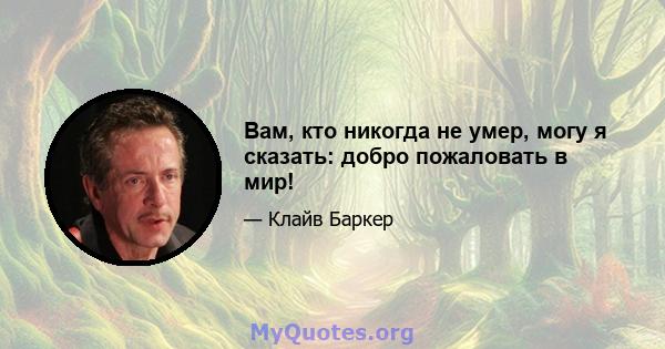 Вам, кто никогда не умер, могу я сказать: добро пожаловать в мир!