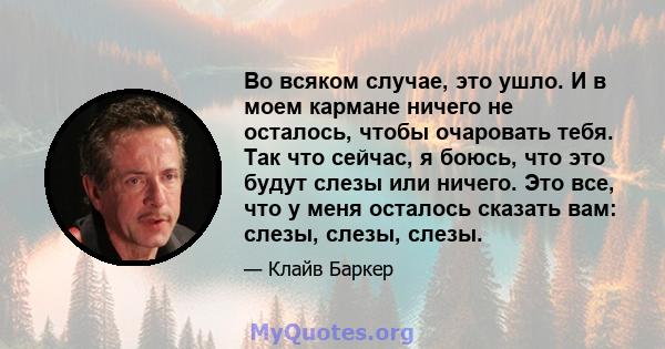 Во всяком случае, это ушло. И в моем кармане ничего не осталось, чтобы очаровать тебя. Так что сейчас, я боюсь, что это будут слезы или ничего. Это все, что у меня осталось сказать вам: слезы, слезы, слезы.