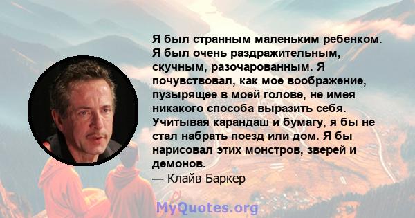 Я был странным маленьким ребенком. Я был очень раздражительным, скучным, разочарованным. Я почувствовал, как мое воображение, пузырящее в моей голове, не имея никакого способа выразить себя. Учитывая карандаш и бумагу,