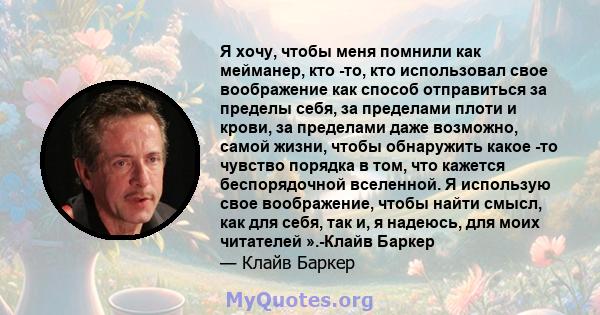 Я хочу, чтобы меня помнили как мейманер, кто -то, кто использовал свое воображение как способ отправиться за пределы себя, за пределами плоти и крови, за пределами даже возможно, самой жизни, чтобы обнаружить какое -то