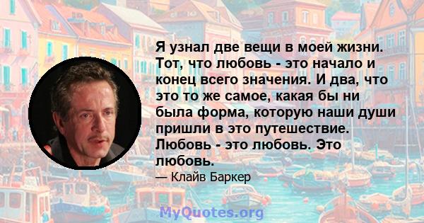 Я узнал две вещи в моей жизни. Тот, что любовь - это начало и конец всего значения. И два, что это то же самое, какая бы ни была форма, которую наши души пришли в это путешествие. Любовь - это любовь. Это любовь.