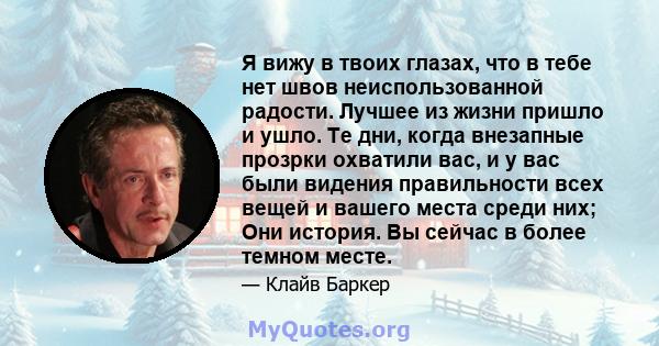 Я вижу в твоих глазах, что в тебе нет швов неиспользованной радости. Лучшее из жизни пришло и ушло. Те дни, когда внезапные прозрки охватили вас, и у вас были видения правильности всех вещей и вашего места среди них;