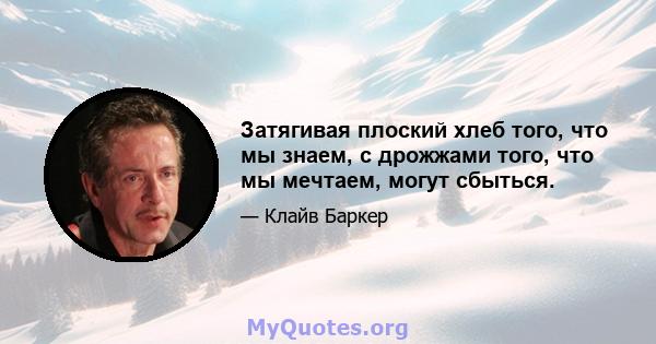 Затягивая плоский хлеб того, что мы знаем, с дрожжами того, что мы мечтаем, могут сбыться.