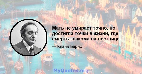 Мать не умирает точно, но достигла точки в жизни, где смерть знакома на лестнице.