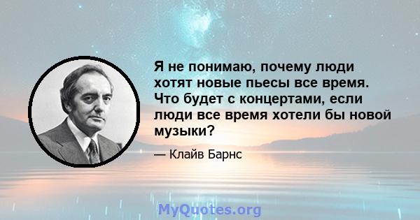 Я не понимаю, почему люди хотят новые пьесы все время. Что будет с концертами, если люди все время хотели бы новой музыки?