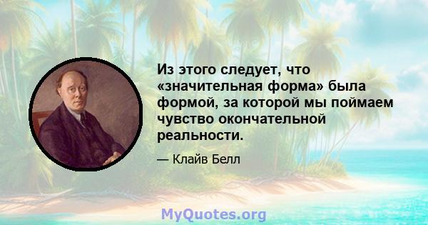 Из этого следует, что «значительная форма» была формой, за которой мы поймаем чувство окончательной реальности.