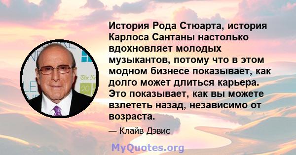 История Рода Стюарта, история Карлоса Сантаны настолько вдохновляет молодых музыкантов, потому что в этом модном бизнесе показывает, как долго может длиться карьера. Это показывает, как вы можете взлететь назад,