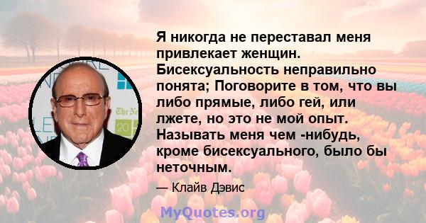 Я никогда не переставал меня привлекает женщин. Бисексуальность неправильно понята; Поговорите в том, что вы либо прямые, либо гей, или лжете, но это не мой опыт. Называть меня чем -нибудь, кроме бисексуального, было бы 