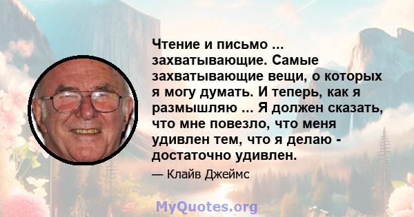 Чтение и письмо ... захватывающие. Самые захватывающие вещи, о которых я могу думать. И теперь, как я размышляю ... Я должен сказать, что мне повезло, что меня удивлен тем, что я делаю - достаточно удивлен.