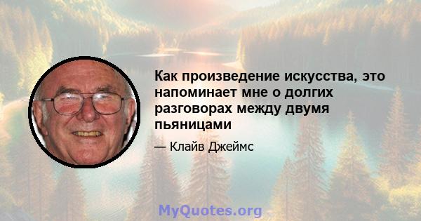 Как произведение искусства, это напоминает мне о долгих разговорах между двумя пьяницами