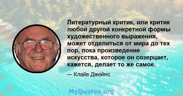 Литературный критик, или критик любой другой конкретной формы художественного выражения, может отделиться от мира до тех пор, пока произведение искусства, которое он созерцает, кажется, делает то же самое.