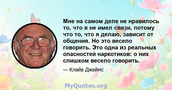 Мне на самом деле не нравилось то, что я не имел связи, потому что то, что я делаю, зависит от общения. Но это весело говорить. Это одна из реальных опасностей наркотиков: о них слишком весело говорить.