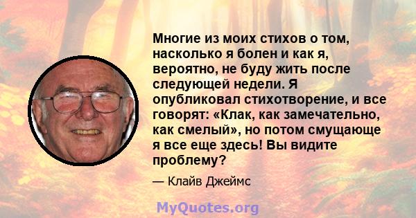 Многие из моих стихов о том, насколько я болен и как я, вероятно, не буду жить после следующей недели. Я опубликовал стихотворение, и все говорят: «Клак, как замечательно, как смелый», но потом смущающе я все еще здесь! 