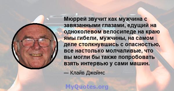 Мюррей звучит как мужчина с завязанными глазами, едущий на одноколевом велосипеде на краю ямы гибели, мужчины, на самом деле столкнувшись с опасностью, все настолько молчаливые, что вы могли бы также попробовать взять