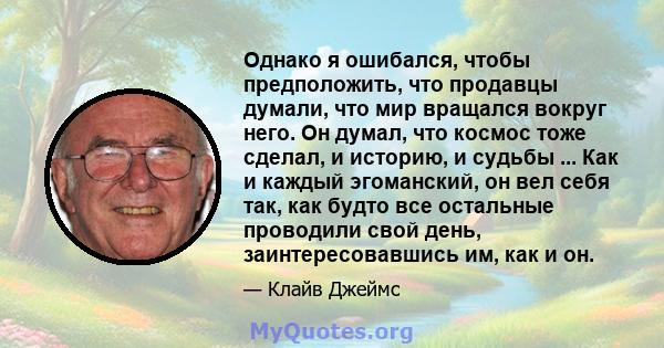 Однако я ошибался, чтобы предположить, что продавцы думали, что мир вращался вокруг него. Он думал, что космос тоже сделал, и историю, и судьбы ... Как и каждый эгоманский, он вел себя так, как будто все остальные